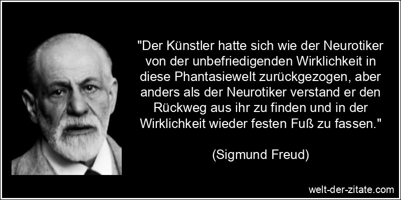 “Der Künstler hatte sich wie der Neurotiker von der unbefriedigenden Wirklichkeit in diese Phantasiewelt zurückgezogen, aber anders als der Neurotiker verstand er den Rückweg aus ihr zu finden und in der Wirklichkeit wieder festen Fuß zu fassen.” Sigmund Freud Zitat Kunst: Der Künstler hatte sich wie der