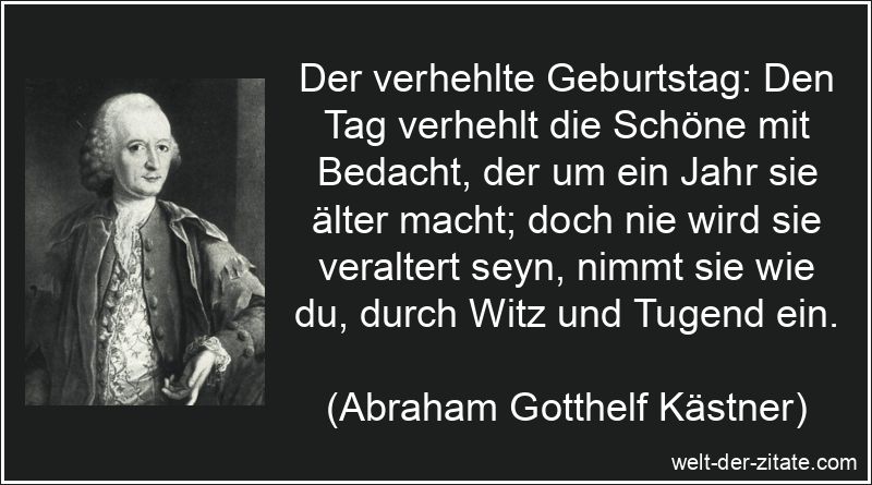 Der verhehlte Geburtstag: Den Tag verhehlt die Schöne mit Bedacht, der um ein Jahr sie älter macht; doch nie wird sie veraltert seyn, nimmt sie wie du, durch Witz und Tugend ein. Abraham Gotthelf Kästner Zitat Geburtstag: Der verhehlte Geburtstag:
