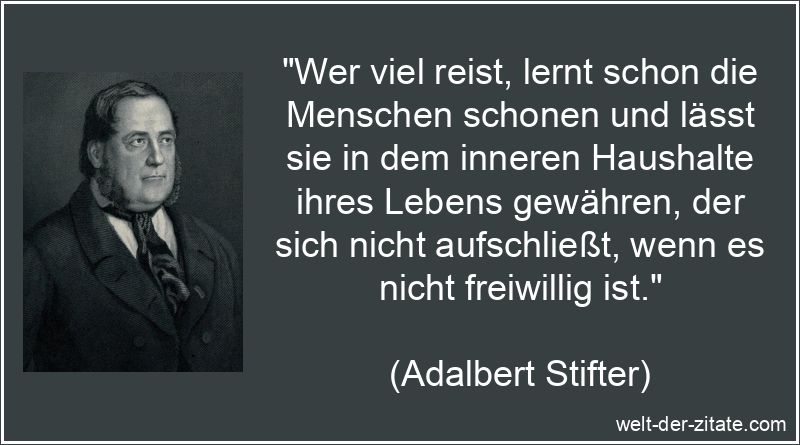 „Wer viel reist, lernt schon die Menschen schonen und lässt sie in dem inneren Haushalte ihres Lebens gewähren, der sich nicht aufschließt, wenn es nicht freiwillig ist.“ Adalbert Stifter Zitat Reisen: Wer viel reist, lernt schon die
