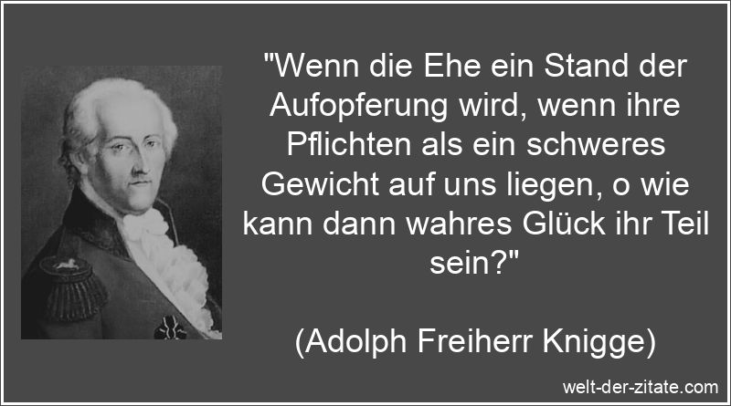 „Wenn die Ehe ein Stand der Aufopferung wird, wenn ihre Pflichten als ein schweres Gewicht auf uns liegen, o wie kann dann wahres Glück ihr Teil sein?“ Adolph Freiherr Knigge Zitat Ehe: Wenn die Ehe ein Stand der