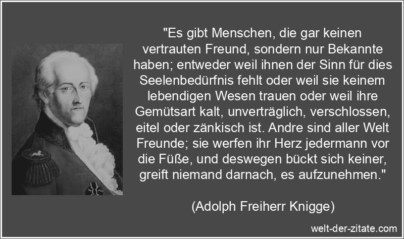 „Es gibt Menschen, die gar keinen vertrauten Freund, sondern nur Bekannte haben; entweder weil ihnen der Sinn für dies Seelenbedürfnis fehlt oder weil sie keinem lebendigen Wesen trauen oder weil ihre Gemütsart kalt, unverträglich, verschlossen, eitel oder zänkisch ist. Andre sind aller Welt Freunde; sie werfen ihr Herz jedermann vor die Füße, und deswegen bückt sich keiner, greift niemand darnach, es aufzunehmen.“ Adolph Freiherr Knigge Zitat Freunde: Es gibt Menschen, die gar