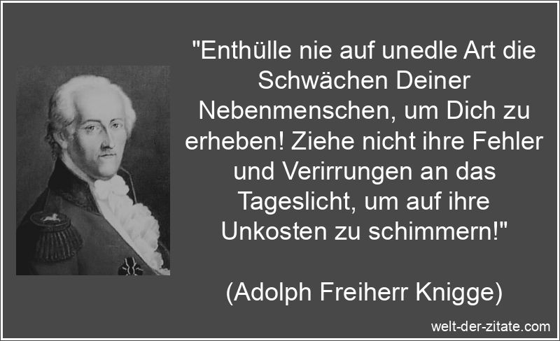 „Enthülle nie auf unedle Art die Schwächen Deiner Nebenmenschen, um Dich zu erheben! Ziehe nicht ihre Fehler und Verirrungen an das Tageslicht, um auf ihre Unkosten zu schimmern!“ Adolph Freiherr Knigge Zitat Schwäche: Enthülle nie auf unedle Art