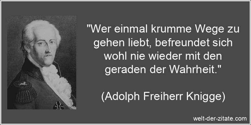 „Wer einmal krumme Wege zu gehen liebt, befreundet sich wohl nie wieder mit den geraden der Wahrheit.“ Adolph Freiherr Knigge Zitat Wege gehen: Wer einmal krumme Wege zu