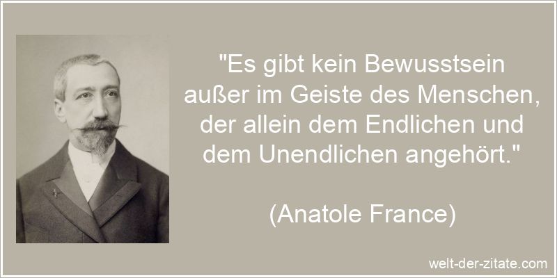 „Es gibt kein Bewusstsein außer im Geiste des Menschen, der allein dem Endlichen und dem Unendlichen angehört.“ Anatole France Zitat Bewusstsein: Es gibt kein Bewusstsein außer im