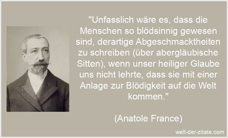 „Unfasslich wäre es, dass die Menschen so blödsinnig gewesen sind, derartige Abgeschmacktheiten zu schreiben (über abergläubische Sitten), wenn unser heiliger Glaube uns nicht lehrte, dass sie mit einer Anlage zur Blödigkeit auf die Welt kommen.“ Anatole France Zitat Dummheit: Unfasslich wäre es, dass die Menschen