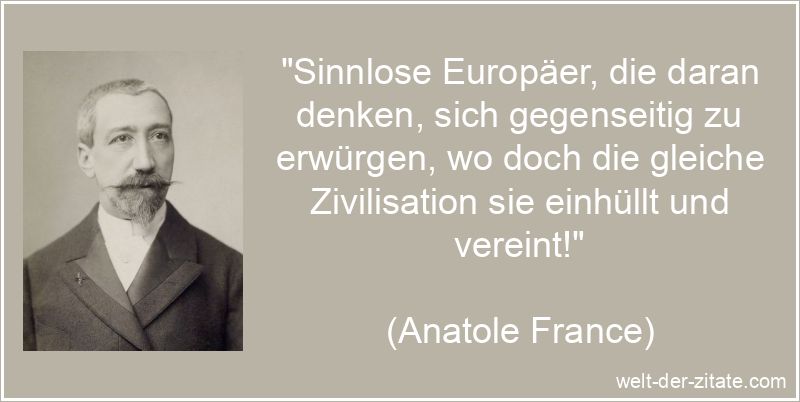 „Sinnlose Europäer, die daran denken, sich gegenseitig zu erwürgen, wo doch die gleiche Zivilisation sie einhüllt und vereint!“ Anatole France Zitat Europa: Sinnlose Europäer, die daran denken,
