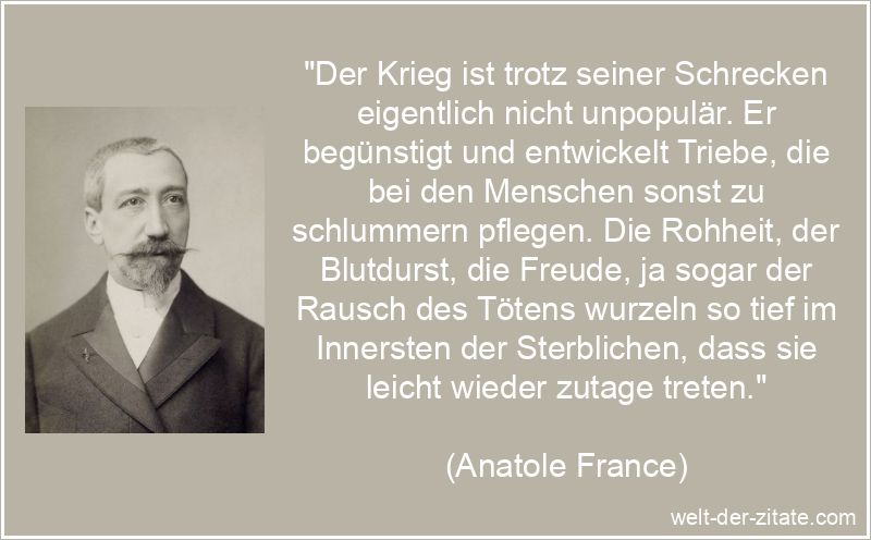„Der Krieg ist trotz seiner Schrecken eigentlich nicht unpopulär. Er begünstigt und entwickelt Triebe, die bei den Menschen sonst zu schlummern pflegen. Die Rohheit, der Blutdurst, die Freude, ja sogar der Rausch des Tötens wurzeln so tief im Innersten der Sterblichen, dass sie leicht wieder zutage treten.“ Anatole France Zitat Krieg: Der Krieg ist trotz seiner Schrecken