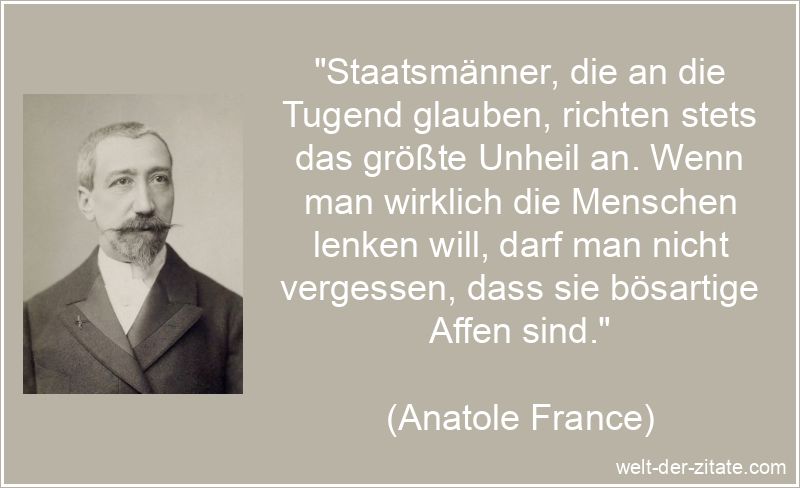 „Staatsmänner, die an die Tugend glauben, richten stets das größte Unheil an. Wenn man wirklich die Menschen lenken will, darf man nicht vergessen, dass sie bösartige Affen sind.“ Anatole France Zitat Politik: Staatsmänner, die an die Tugend