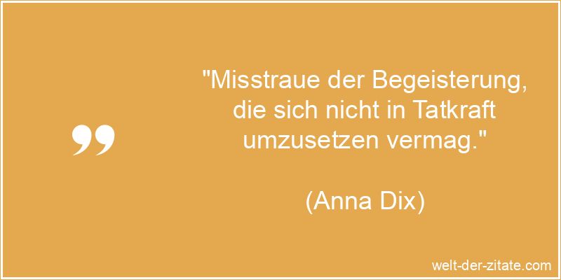 „Misstraue der Begeisterung, die sich nicht in Tatkraft umzusetzen vermag.“ Anna Dix Zitat Begeisterung: Misstraue der Begeisterung, die sich