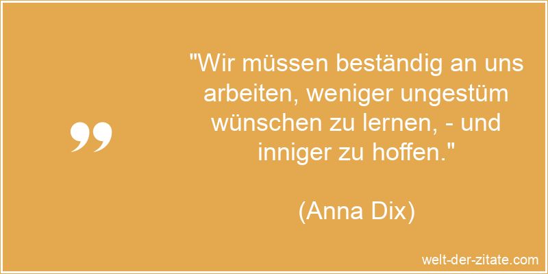 „Wir müssen beständig an uns arbeiten, weniger ungestüm wünschen zu lernen, – und inniger zu hoffen.“ Anna Dix Zitat Hoffnung: Wir müssen beständig an uns arbeiten,