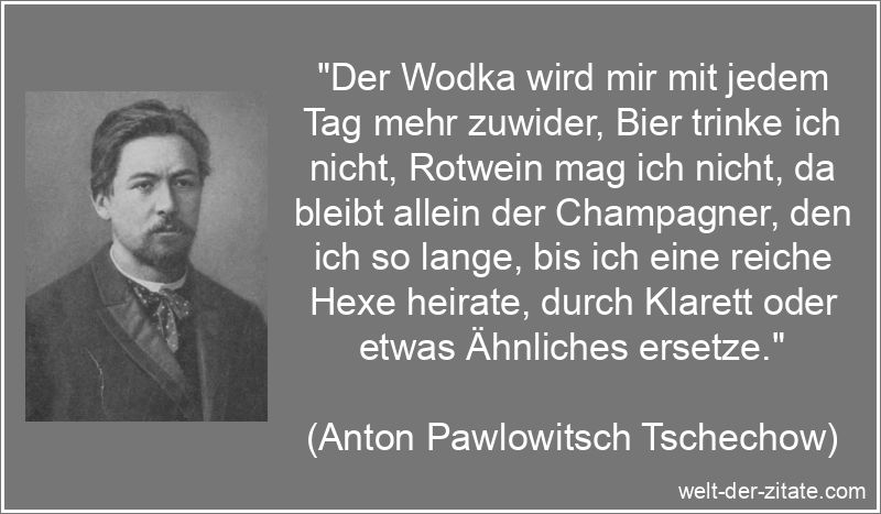 „Der Wodka wird mir mit jedem Tag mehr zuwider, Bier trinke ich nicht, Rotwein mag ich nicht, da bleibt allein der Champagner, den ich so lange, bis ich eine reiche Hexe heirate, durch Klarett oder etwas Ähnliches ersetze.“ Anton Pawlowitsch Tschechow Zitat Alkohol: Der Wodka wird mir mit