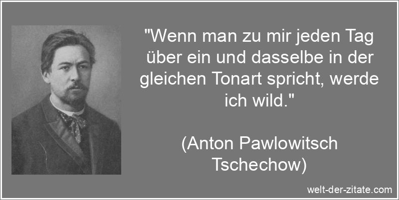 „Wenn man zu mir jeden Tag über ein und dasselbe in der gleichen Tonart spricht, werde ich wild.“ Anton Pawlowitsch Tschechow Zitat Gespräche: Wenn man zu mir jeden
