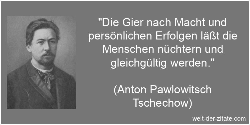 „Die Gier nach Macht und persönlichen Erfolgen läßt die Menschen nüchtern und gleichgültig werden.“ Anton Pawlowitsch Tschechow Zitat Macht: Die Gier nach Macht und