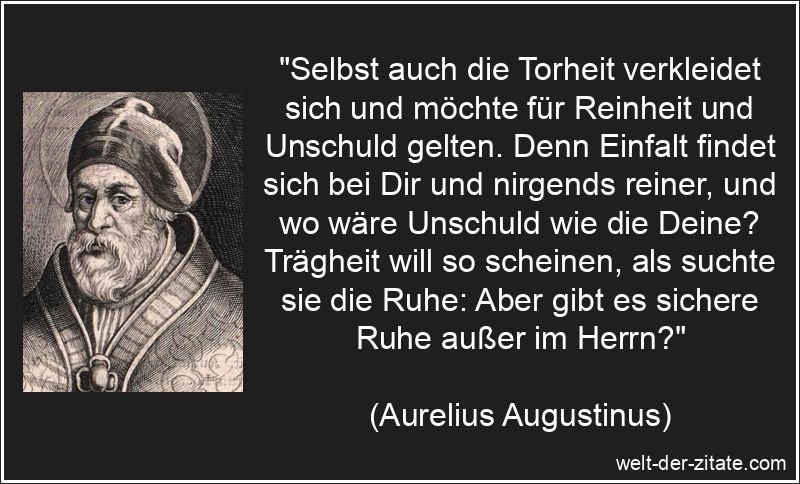 „Selbst auch die Torheit verkleidet sich und möchte für Reinheit und Unschuld gelten. Denn Einfalt findet sich bei Dir und nirgends reiner, und wo wäre Unschuld wie die Deine? Trägheit will so scheinen, als suchte sie die Ruhe: Aber gibt es sichere Ruhe außer im Herrn?“ Aurelius Augustinus Zitat Dummheit: Selbst auch die Torheit