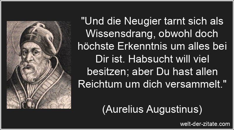 „Und die Neugier tarnt sich als Wissensdrang, obwohl doch höchste Erkenntnis um alles bei Dir ist. Habsucht will viel besitzen; aber Du hast allen Reichtum um dich versammelt.“ Aurelius Augustinus Zitat Laster, Neugier: Und die Neugier tarnt sich