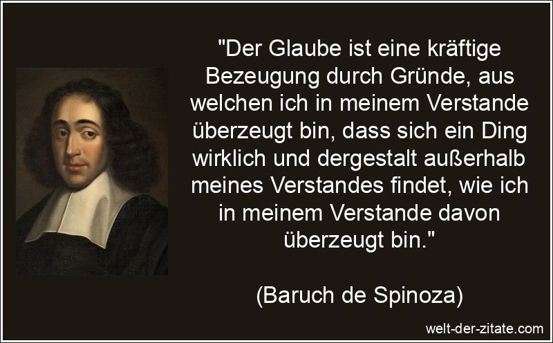 „Der Glaube ist eine kräftige Bezeugung durch Gründe, aus welchen ich in meinem Verstande überzeugt bin, dass sich ein Ding wirklich und dergestalt außerhalb meines Verstandes findet, wie ich in meinem Verstande davon überzeugt bin.“ Baruch de Spinoza Zitat Glaube: Der Glaube ist eine kräftige
