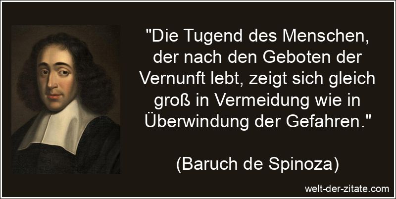 „Die Tugend des Menschen, der nach den Geboten der Vernunft lebt, zeigt sich gleich groß in Vermeidung wie in Überwindung der Gefahren.“ Baruch de Spinoza Zitat Tugend: Die Tugend des Menschen, der nach den