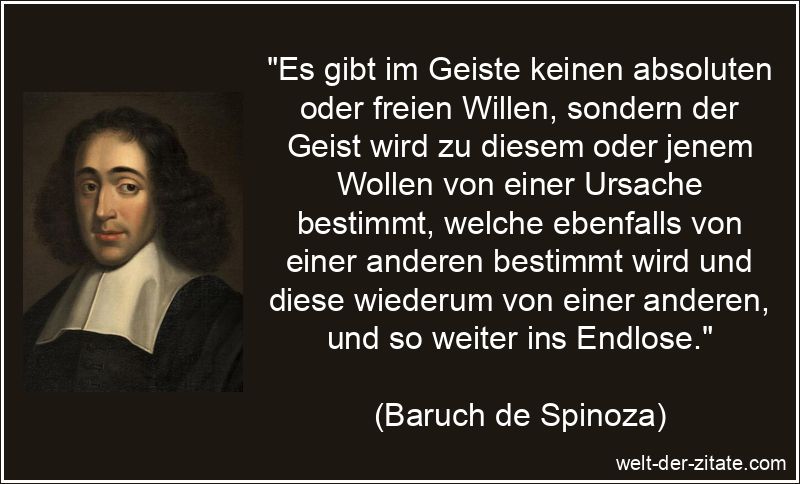 „Es gibt im Geiste keinen absoluten oder freien Willen, sondern der Geist wird zu diesem oder jenem Wollen von einer Ursache bestimmt, welche ebenfalls von einer anderen bestimmt wird und diese wiederum von einer anderen, und so weiter ins Endlose.“ Baruch de Spinoza Zitat Wille: Es gibt im Geiste keinen absoluten