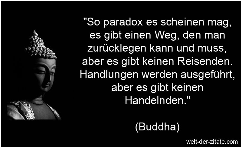 „So paradox es scheinen mag, es gibt einen Weg, den man zurücklegen kann und muss, aber es gibt keinen Reisenden. Handlungen werden ausgeführt, aber es gibt keinen Handelnden.“ Buddha Zitat Handeln: So paradox es scheinen mag, es gibt einen Weg,