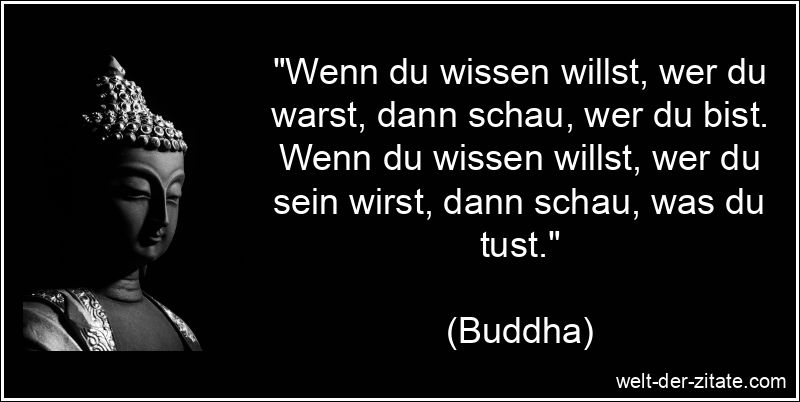 „Wenn du wissen willst, wer du warst, dann schau, wer du bist. Wenn du wissen willst, wer du sein wirst, dann schau, was du tust.“ Buddha Zitat Selbsterkenntnis: Wenn du wissen willst, wer du warst,