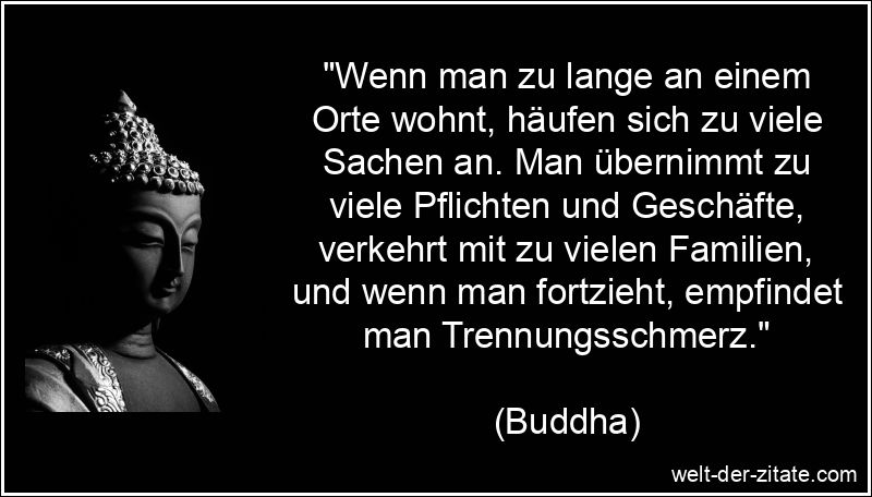 „Wenn man zu lange an einem Orte wohnt, häufen sich zu viele Sachen an. Man übernimmt zu viele Pflichten und Geschäfte, verkehrt mit zu vielen Familien, und wenn man fortzieht, empfindet man Trennungsschmerz.“ Buddha Zitat Trennung: Wenn man zu lange an einem Orte wohnt, häufen
