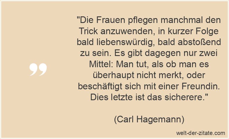 „Die Frauen pflegen manchmal den Trick anzuwenden, in kurzer Folge bald liebenswürdig, bald abstoßend zu sein. Es gibt dagegen nur zwei Mittel: Man tut, als ob man es überhaupt nicht merkt, oder beschäftigt sich mit einer Freundin. Dies letzte ist das sicherere.“ Carl Hagemann Zitat Frauen: Die Frauen pflegen manchmal den Trick