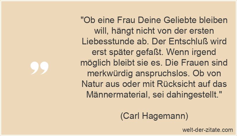 „Ob eine Frau Deine Geliebte bleiben will, hängt nicht von der ersten Liebesstunde ab. Der Entschluß wird erst später gefaßt. Wenn irgend möglich bleibt sie es. Die Frauen sind merkwürdig anspruchslos. Ob von Natur aus oder mit Rücksicht auf das Männermaterial, sei dahingestellt.“ Carl Hagemann Zitat Geliebte: Ob eine Frau Deine Geliebte bleiben