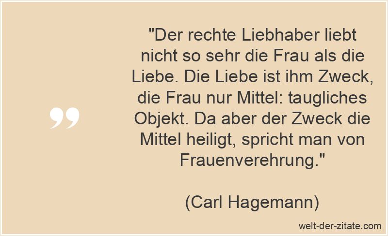 „Der rechte Liebhaber liebt nicht so sehr die Frau als die Liebe. Die Liebe ist ihm Zweck, die Frau nur Mittel: taugliches Objekt. Da aber der Zweck die Mittel heiligt, spricht man von Frauenverehrung.“ Carl Hagemann Zitat Liebhaber: Der rechte Liebhaber liebt nicht so