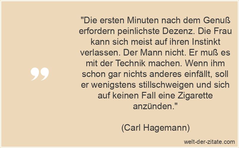 „Die ersten Minuten nach dem Genuß erfordern peinlichste Dezenz. Die Frau kann sich meist auf ihren Instinkt verlassen. Der Mann nicht. Er muß es mit der Technik machen. Wenn ihm schon gar nichts anderes einfällt, soll er wenigstens stillschweigen und sich auf keinen Fall eine Zigarette anzünden.“ Carl Hagemann Zitat Sex: Die ersten Minuten nach dem Genuß erfordern