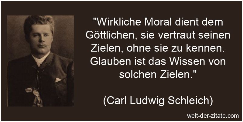 „Wirkliche Moral dient dem Göttlichen, sie vertraut seinen Zielen, ohne sie zu kennen. Glauben ist das Wissen von solchen Zielen.“ Carl Ludwig Schleich Zitat Moral: Wirkliche Moral dient dem