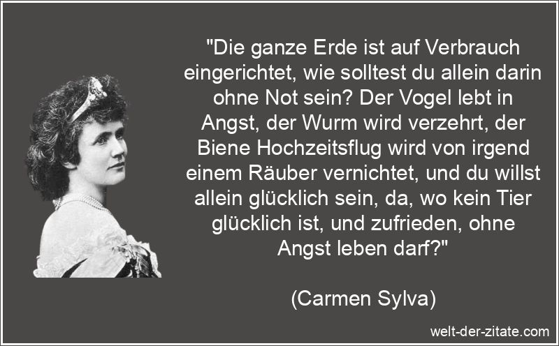 „Die ganze Erde ist auf Verbrauch eingerichtet, wie solltest du allein darin ohne Not sein? Der Vogel lebt in Angst, der Wurm wird verzehrt, der Biene Hochzeitsflug wird von irgend einem Räuber vernichtet, und du willst allein glücklich sein, da, wo kein Tier glücklich ist, und zufrieden, ohne Angst leben darf?“ Carmen Sylva Zitat Erde: Die ganze Erde ist auf Verbrauch