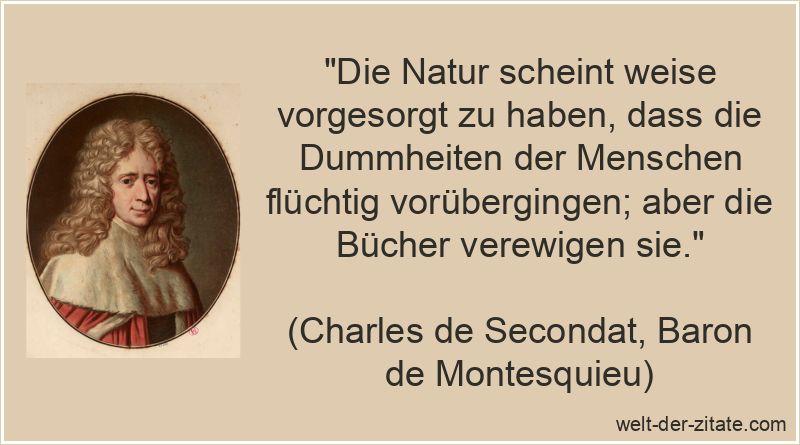 „Die Natur scheint weise vorgesorgt zu haben, dass die Dummheiten der Menschen flüchtig vorübergingen; aber die Bücher verewigen sie.“ Charles de Secondat, Baron de Montesquieu Zitat Dummheit: Die Natur