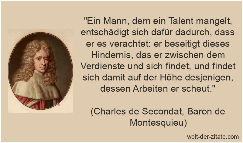 „Ein Mann, dem ein Talent mangelt, entschädigt sich dafür dadurch, dass er es verachtet: er beseitigt dieses Hindernis, das er zwischen dem Verdienste und sich findet, und findet sich damit auf der Höhe desjenigen, dessen Arbeiten er scheut.“ Charles de Secondat, Baron de Montesquieu Zitat Talent: Ein Mann, dem