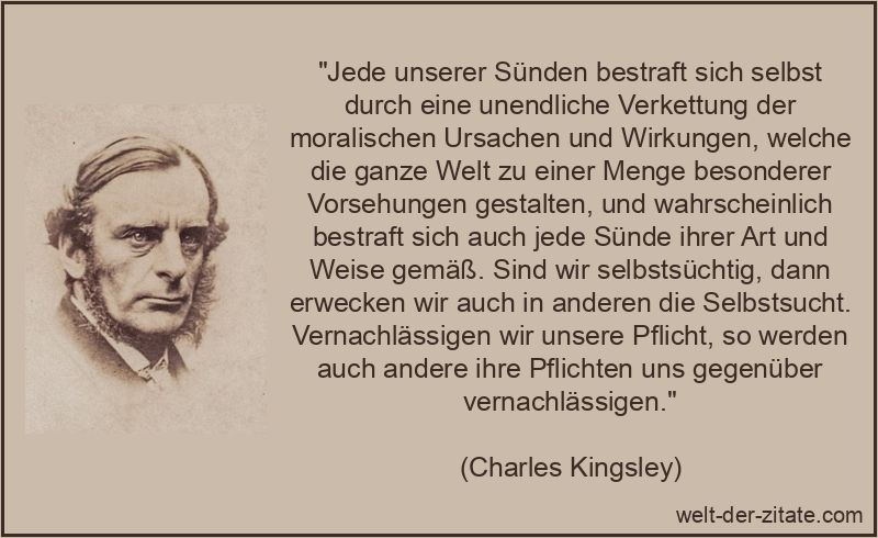 „Jede unserer Sünden bestraft sich selbst durch eine unendliche Verkettung der moralischen Ursachen und Wirkungen, welche die ganze Welt zu einer Menge besonderer Vorsehungen gestalten, und wahrscheinlich bestraft sich auch jede Sünde ihrer Art und Weise gemäß. Sind wir selbstsüchtig, dann erwecken wir auch in anderen die Selbstsucht. Vernachlässigen wir unsere Pflicht, so werden auch andere ihre Pflichten uns gegenüber vernachlässigen.“ Charles Kingsley Zitat Sünde: Jede unserer Sünden bestraft sich