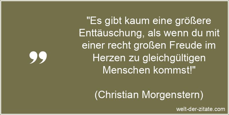 „Es gibt kaum eine größere Enttäuschung, als wenn du mit einer recht großen Freude im Herzen zu gleichgültigen Menschen kommst!“ Christian Morgenstern Zitat Enttäuschung: Es gibt kaum eine