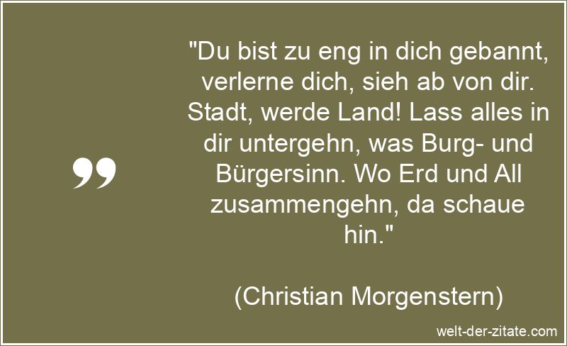 „Du bist zu eng in dich gebannt, verlerne dich, sieh ab von dir. Stadt, werde Land! Lass alles in dir untergehn, was Burg- und Bürgersinn. Wo Erd und All zusammengehn, da schaue hin.“ Christian Morgenstern Zitat Selbstliebe: Du bist zu eng in dich