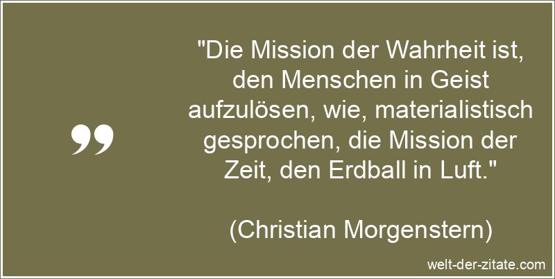 „Die Mission der Wahrheit ist, den Menschen in Geist aufzulösen, wie, materialistisch gesprochen, die Mission der Zeit, den Erdball in Luft.“ Christian Morgenstern Zitat Wahrheit: Die Mission der Wahrheit ist,