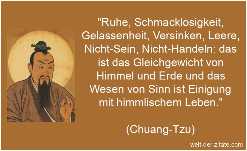 „Ruhe, Schmacklosigkeit, Gelassenheit, Versinken, Leere, Nicht-Sein, Nicht-Handeln: das ist das Gleichgewicht von Himmel und Erde und das Wesen von Sinn ist Einigung mit himmlischem Leben.“ Chuang-Tzu Zitat Gleichgewicht: Ruhe, Schmacklosigkeit, Gelassenheit,