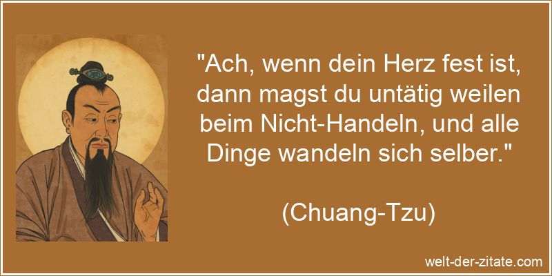 „Ach, wenn dein Herz fest ist, dann magst du untätig weilen beim Nicht-Handeln, und alle Dinge wandeln sich selber.“ Chuang-Tzu Zitat Handeln: Ach, wenn dein Herz fest ist, dann magst du