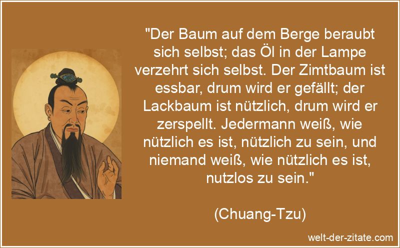 „Der Baum auf dem Berge beraubt sich selbst; das Öl in der Lampe verzehrt sich selbst. Der Zimtbaum ist essbar, drum wird er gefällt; der Lackbaum ist nützlich, drum wird er zerspellt. Jedermann weiß, wie nützlich es ist, nützlich zu sein, und niemand weiß, wie nützlich es ist, nutzlos zu sein.“ Chuang-Tzu Zitat Nutzen: Der Baum auf dem Berge beraubt sich selbst;
