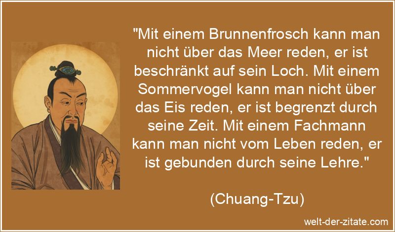 „Mit einem Brunnenfrosch kann man nicht über das Meer reden, er ist beschränkt auf sein Loch. Mit einem Sommervogel kann man nicht über das Eis reden, er ist begrenzt durch seine Zeit. Mit einem Fachmann kann man nicht vom Leben reden, er ist gebunden durch seine Lehre.“ Chuang-Tzu Zitat Reden: Mit einem Brunnenfrosch kann man nicht über