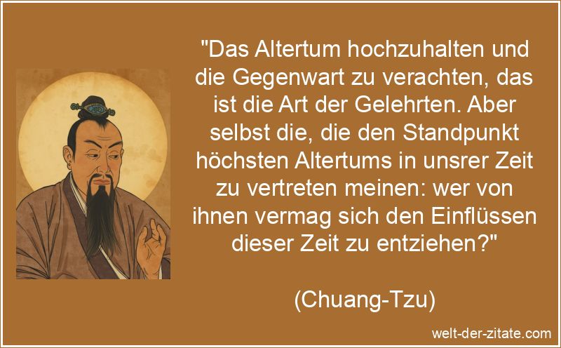 „Das Altertum hochzuhalten und die Gegenwart zu verachten, das ist die Art der Gelehrten. Aber selbst die, die den Standpunkt höchsten Altertums in unsrer Zeit zu vertreten meinen: wer von ihnen vermag sich den Einflüssen dieser Zeit zu entziehen?“ Chuang-Tzu Zitat Tradition: Das Altertum hochzuhalten und die