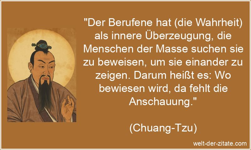 „Der Berufene hat (die Wahrheit) als innere Überzeugung, die Menschen der Masse suchen sie zu beweisen, um sie einander zu zeigen. Darum heißt es: Wo bewiesen wird, da fehlt die Anschauung.“ Chuang-Tzu Zitat Wahrheit: Der Berufene hat (die Wahrheit) als innere