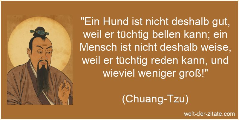 „Ein Hund ist nicht deshalb gut, weil er tüchtig bellen kann; ein Mensch ist nicht deshalb weise, weil er tüchtig reden kann, und wieviel weniger groß!“ Chuang-Tzu Zitat Weisheit: Ein Hund ist nicht deshalb gut, weil er