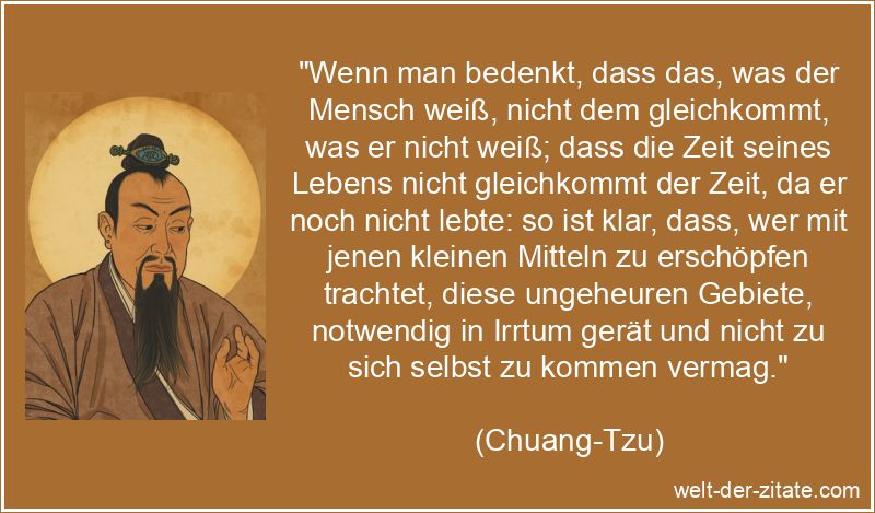 „Wenn man bedenkt, dass das, was der Mensch weiß, nicht dem gleichkommt, was er nicht weiß; dass die Zeit seines Lebens nicht gleichkommt der Zeit, da er noch nicht lebte: so ist klar, dass, wer mit jenen kleinen Mitteln zu erschöpfen trachtet, diese ungeheuren Gebiete, notwendig in Irrtum gerät und nicht zu sich selbst zu kommen vermag.“ Chuang-Tzu Zitat Wissen & Bildung: Wenn man bedenkt, dass das,
