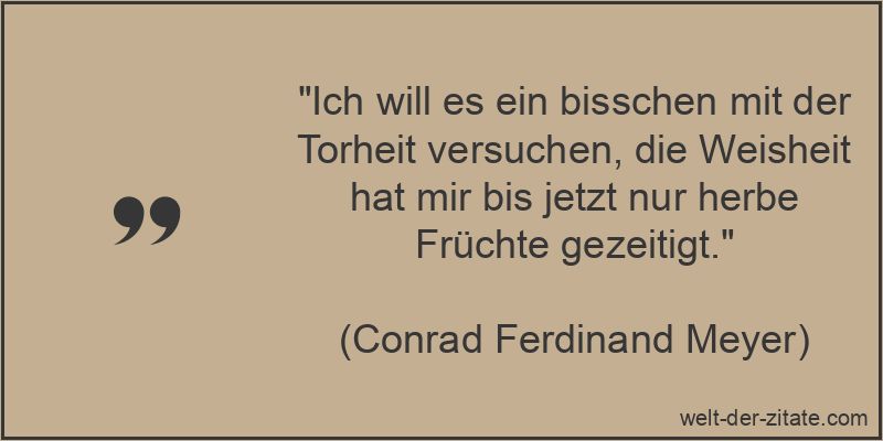 „Ich will es ein bisschen mit der Torheit versuchen, die Weisheit hat mir bis jetzt nur herbe Früchte gezeitigt.“ Conrad Ferdinand Meyer Zitat Torheit: Ich will es ein bisschen mit