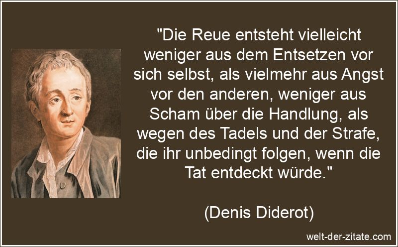 „Die Reue entsteht vielleicht weniger aus dem Entsetzen vor sich selbst, als vielmehr aus Angst vor den anderen, weniger aus Scham über die Handlung, als wegen des Tadels und der Strafe, die ihr unbedingt folgen, wenn die Tat entdeckt würde.“ Denis Diderot Zitat Reue: Die Reue entsteht vielleicht weniger aus