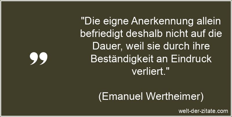 „Die eigne Anerkennung allein befriedigt deshalb nicht auf die Dauer, weil sie durch ihre Beständigkeit an Eindruck verliert.“ Emanuel Wertheimer Zitat Anerkennung: Die eigne Anerkennung allein