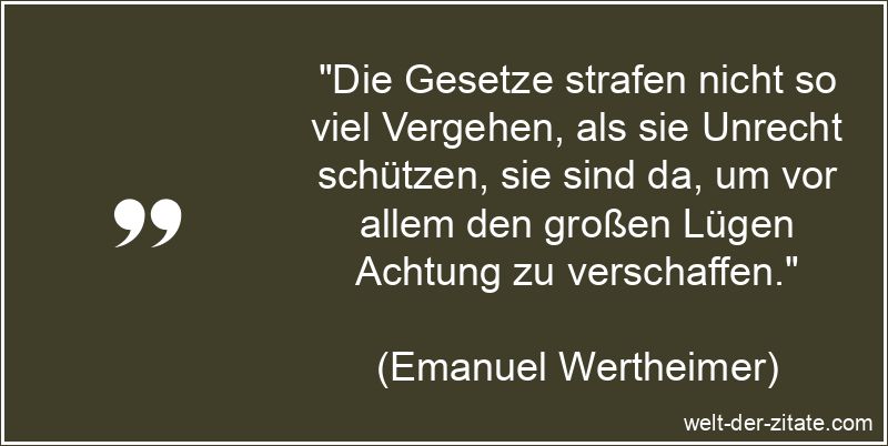 „Die Gesetze strafen nicht so viel Vergehen, als sie Unrecht schützen, sie sind da, um vor allem den großen Lügen Achtung zu verschaffen.“ Emanuel Wertheimer Zitat Gesetz: Die Gesetze strafen nicht so viel
