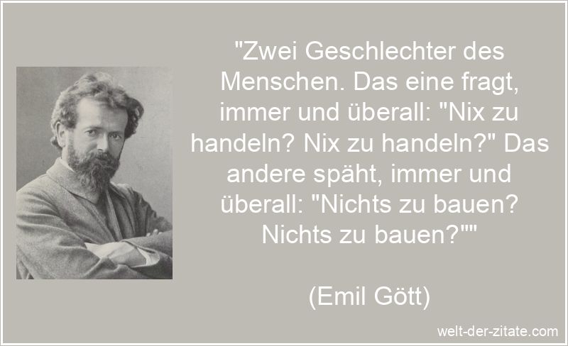 „Zwei Geschlechter des Menschen. Das eine fragt, immer und überall: „Nix zu handeln? Nix zu handeln?“ Das andere späht, immer und überall: „Nichts zu bauen? Nichts zu bauen?““ Emil Gött Zitat Arbeit: Zwei Geschlechter des Menschen. Das eine